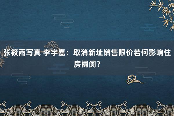 张筱雨写真 李宇嘉：取消新址销售限价若何影响住房阛阓？