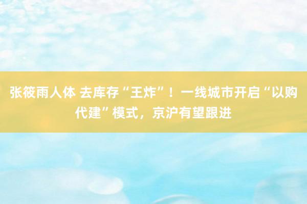 张筱雨人体 去库存“王炸”！一线城市开启“以购代建”模式，京沪有望跟进