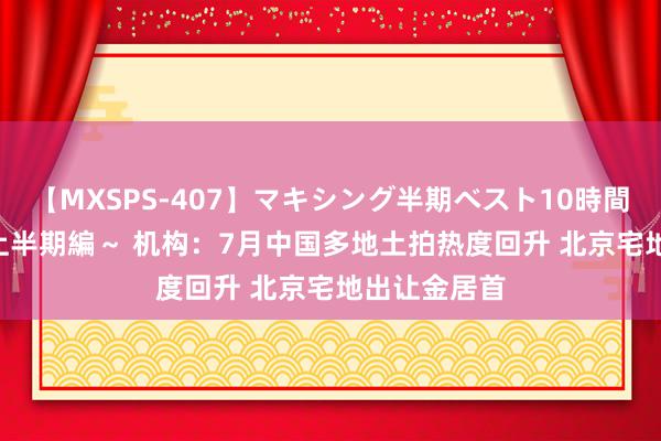 【MXSPS-407】マキシング半期ベスト10時間 ～2015年上半期編～ 机构：7月中国多地土拍热度回升 北京宅地出让金居首