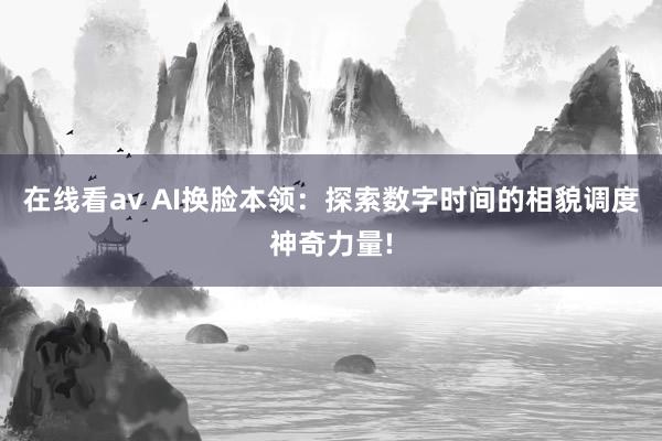 在线看av AI换脸本领：探索数字时间的相貌调度神奇力量!