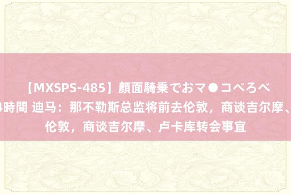 【MXSPS-485】顔面騎乗でおマ●コべろべろ！絶頂クンニ4時間 迪马：那不勒斯总监将前去伦敦，商谈吉尔摩、卢卡库转会事宜