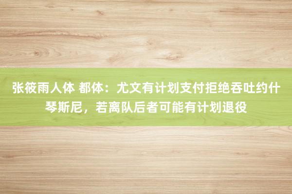 张筱雨人体 都体：尤文有计划支付拒绝吞吐约什琴斯尼，若离队后者可能有计划退役