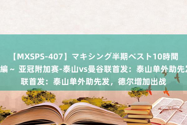 【MXSPS-407】マキシング半期ベスト10時間 ～2015年上半期編～ 亚冠附加赛-泰山vs曼谷联首发：泰山单外助先发，德尔增加出战