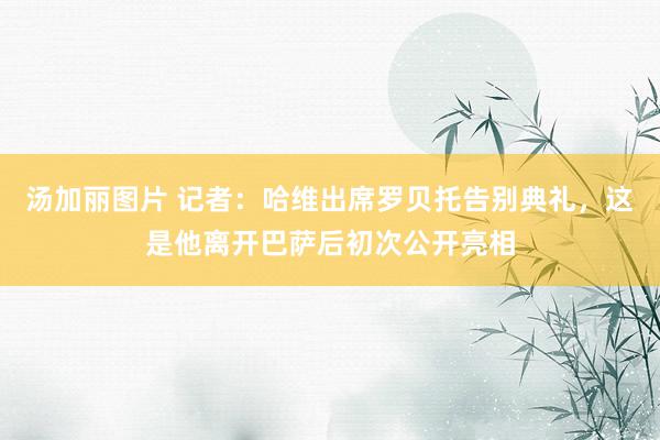 汤加丽图片 记者：哈维出席罗贝托告别典礼，这是他离开巴萨后初次公开亮相