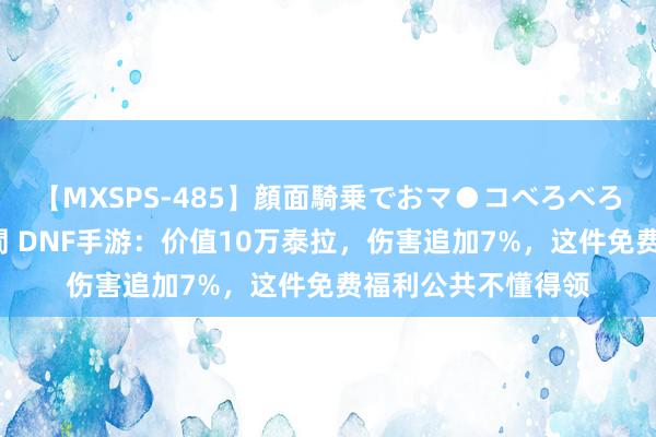 【MXSPS-485】顔面騎乗でおマ●コべろべろ！絶頂クンニ4時間 DNF手游：价值10万泰拉，伤害追加7%，这件免费福利公共不懂得领