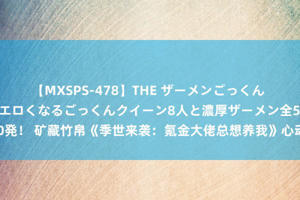 【MXSPS-478】THE ザーメンごっくん vol.2 飲めば飲むほどエロくなるごっくんクイーン8人と濃厚ザーメン全50発！ 矿藏竹帛《季世来袭：氪金大佬总想养我》心动情节每个细节王人值取得味