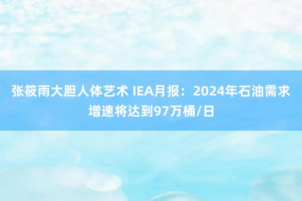 张筱雨大胆人体艺术 IEA月报：2024年石油需求增速将达到97万桶/日