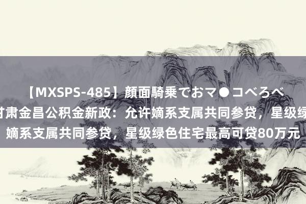 【MXSPS-485】顔面騎乗でおマ●コべろべろ！絶頂クンニ4時間 甘肃金昌公积金新政：允许嫡系支属共同参贷，星级绿色住宅最高可贷80万元