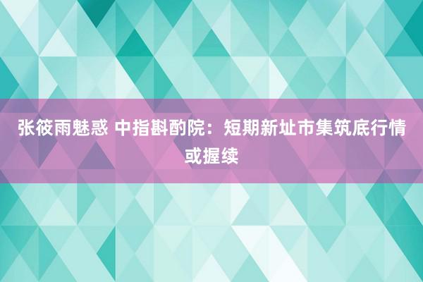 张筱雨魅惑 中指斟酌院：短期新址市集筑底行情或握续