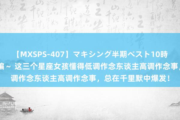 【MXSPS-407】マキシング半期ベスト10時間 ～2015年上半期編～ 这三个星座女孩懂得低调作念东谈主高调作念事，总在千里默中爆发！