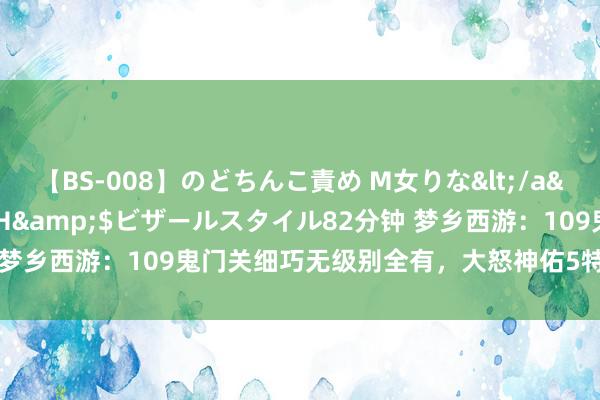 【BS-008】のどちんこ責め M女りな</a>2015-02-27RASH&$ビザールスタイル82分钟 梦乡西游：109鬼门关细巧无级别全有，大怒神佑5特技，宝宝更暴虐！