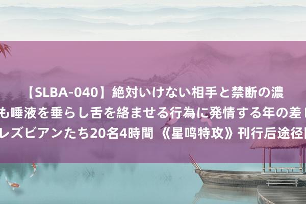 【SLBA-040】絶対いけない相手と禁断の濃厚ベロキス 戸惑いつつも唾液を垂らし舌を絡ませる行為に発情する年の差レズビアンたち20名4時間 《星鸣特攻》刊行后途径图公布 第一赛季10月运行