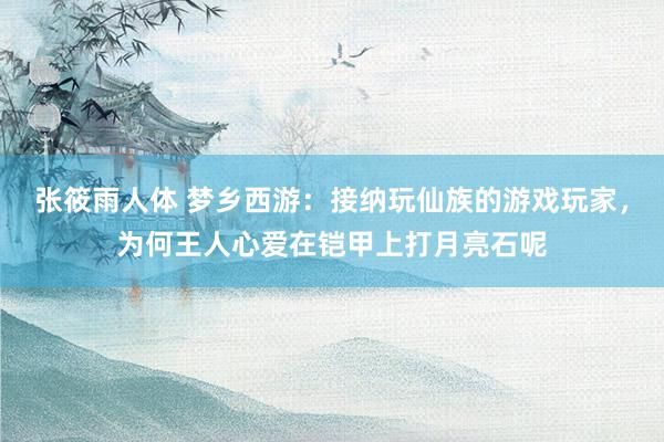 张筱雨人体 梦乡西游：接纳玩仙族的游戏玩家，为何王人心爱在铠甲上打月亮石呢