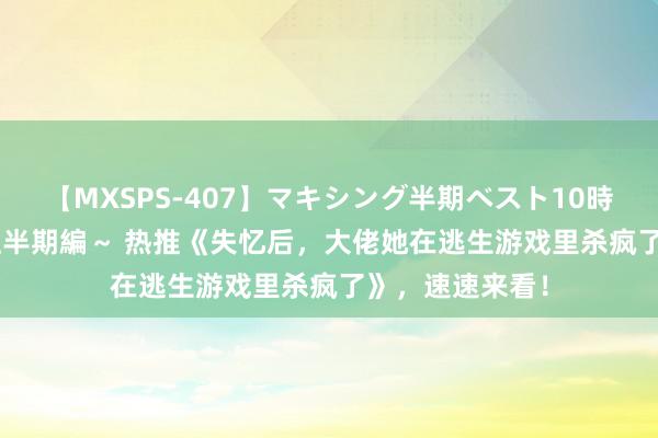 【MXSPS-407】マキシング半期ベスト10時間 ～2015年上半期編～ 热推《失忆后，大佬她在逃生游戏里杀疯了》，速速来看！