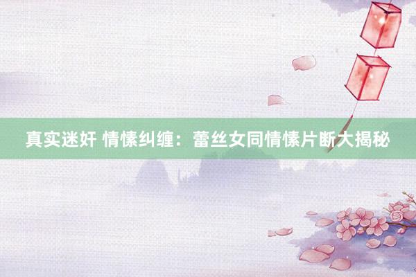 真实迷奸 情愫纠缠：蕾丝女同情愫片断大揭秘