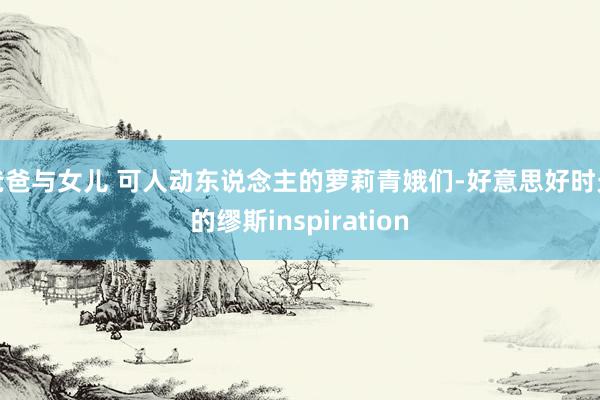 爸爸与女儿 可人动东说念主的萝莉青娥们-好意思好时光的缪斯inspiration