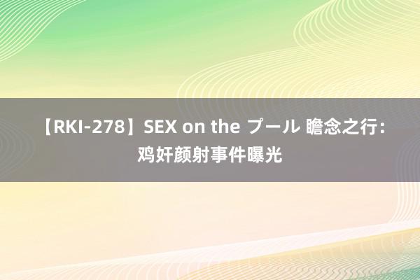 【RKI-278】SEX on the プール 瞻念之行：鸡奸颜射事件曝光