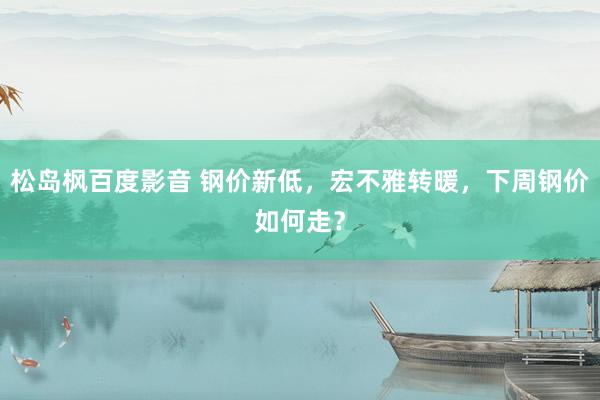 松岛枫百度影音 钢价新低，宏不雅转暖，下周钢价如何走？