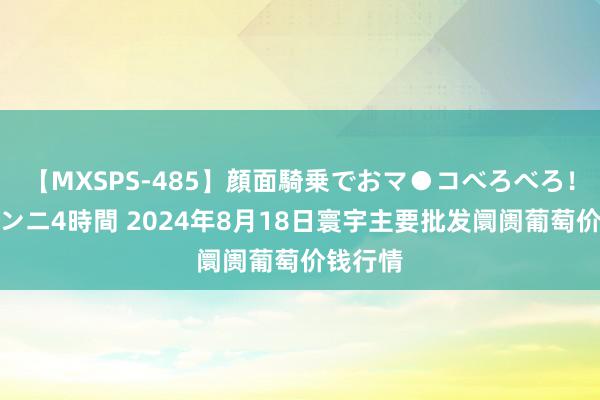 【MXSPS-485】顔面騎乗でおマ●コべろべろ！絶頂クンニ4時間 2024年8月18日寰宇主要批发阛阓葡萄价钱行情