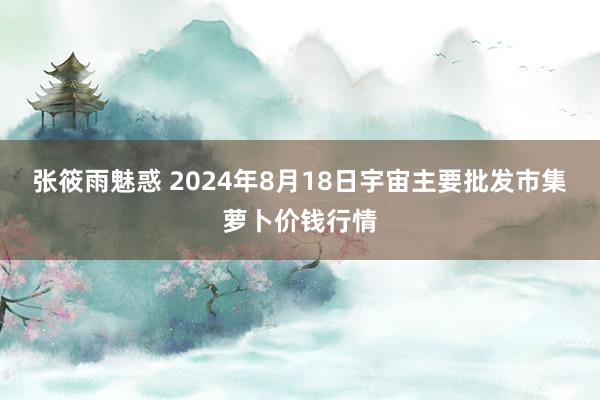 张筱雨魅惑 2024年8月18日宇宙主要批发市集萝卜价钱行情