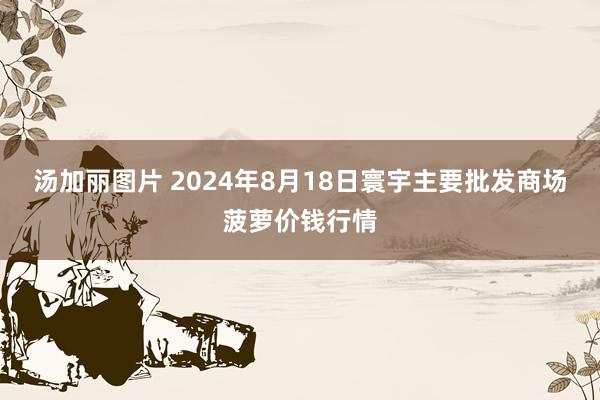 汤加丽图片 2024年8月18日寰宇主要批发商场菠萝价钱行情