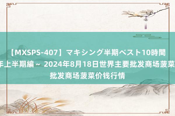 【MXSPS-407】マキシング半期ベスト10時間 ～2015年上半期編～ 2024年8月18日世界主要批发商场菠菜价钱行情