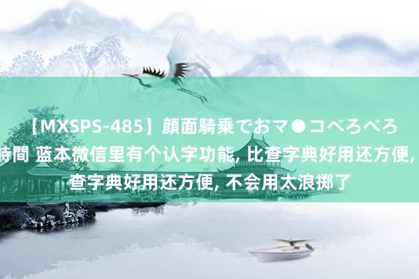 【MXSPS-485】顔面騎乗でおマ●コべろべろ！絶頂クンニ4時間 蓝本微信里有个认字功能, 比查字典好用还方便, 不会用太浪掷了