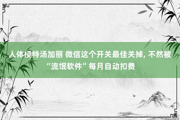 人体模特汤加丽 微信这个开关最佳关掉, 不然被“流氓软件”每月自动扣费