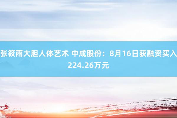 张筱雨大胆人体艺术 中成股份：8月16日获融资买入224.26万元