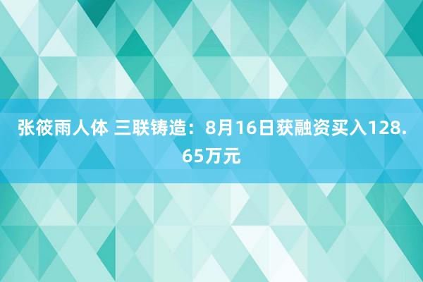 张筱雨人体 三联铸造：8月16日获融资买入128.65万元