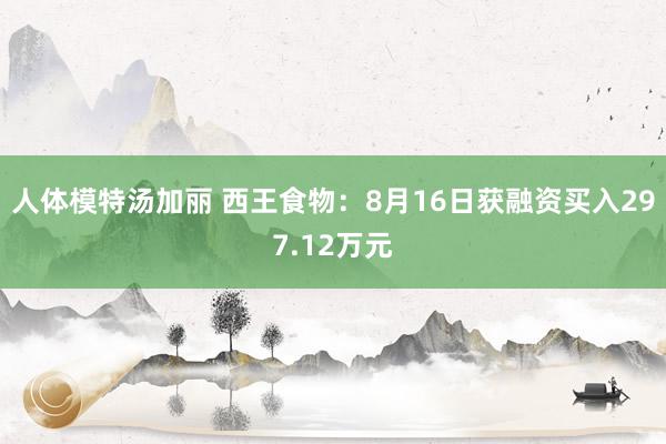 人体模特汤加丽 西王食物：8月16日获融资买入297.12万元