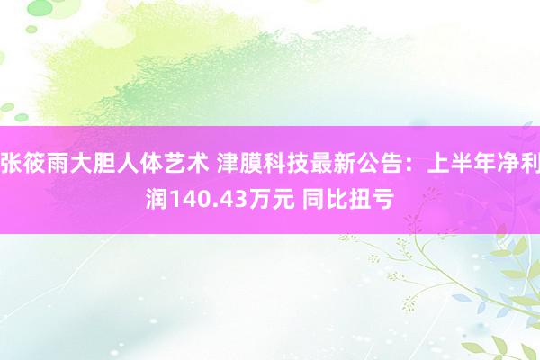 张筱雨大胆人体艺术 津膜科技最新公告：上半年净利润140.43万元 同比扭亏