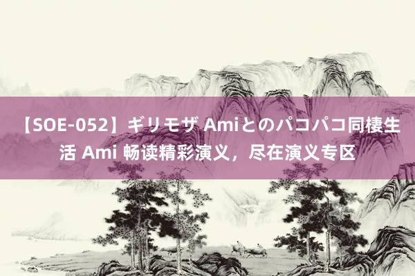 【SOE-052】ギリモザ Amiとのパコパコ同棲生活 Ami 畅读精彩演义，尽在演义专区