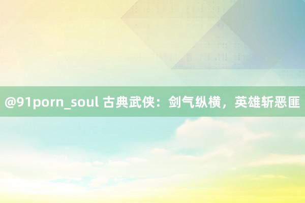 @91porn_soul 古典武侠：剑气纵横，英雄斩恶匪