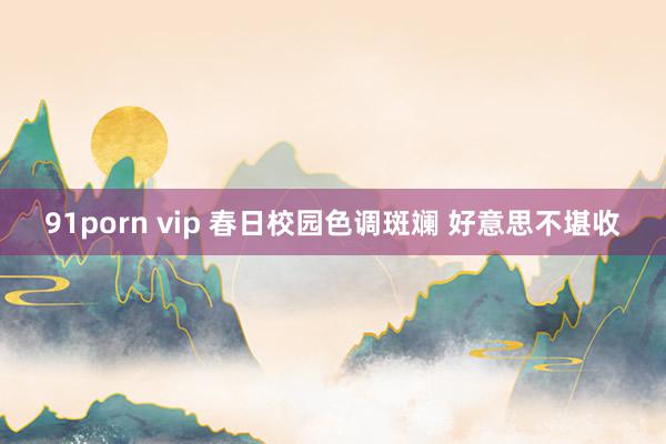 91porn vip 春日校园色调斑斓 好意思不堪收