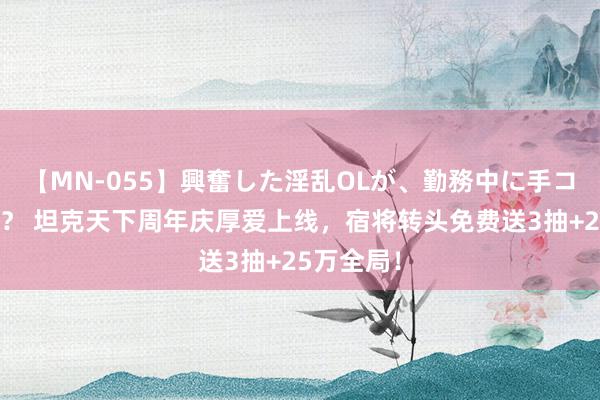 【MN-055】興奮した淫乱OLが、勤務中に手コキ！！？？ 坦克天下周年庆厚爱上线，宿将转头免费送3抽+25万全局！