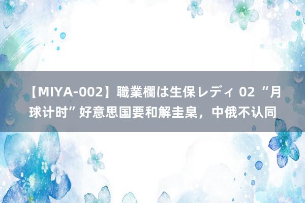 【MIYA-002】職業欄は生保レディ 02 “月球计时”好意思国要和解圭臬，中俄不认同