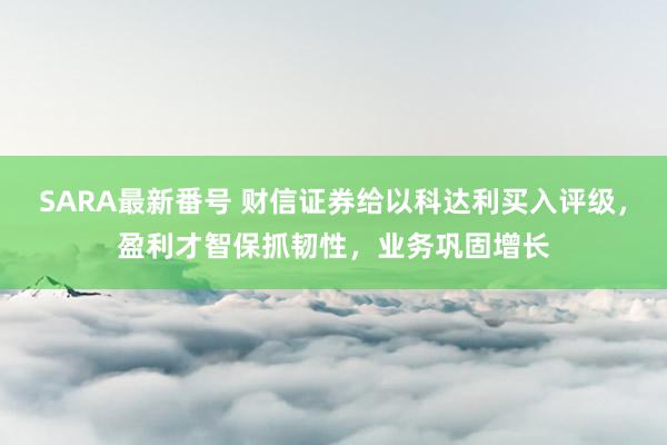 SARA最新番号 财信证券给以科达利买入评级，盈利才智保抓韧性，业务巩固增长