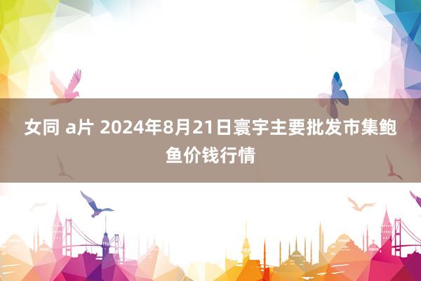 女同 a片 2024年8月21日寰宇主要批发市集鲍鱼价钱行情