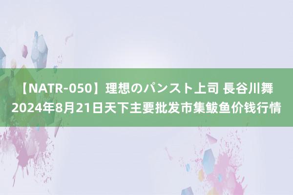 【NATR-050】理想のパンスト上司 長谷川舞 2024年8月21日天下主要批发市集鲅鱼价钱行情