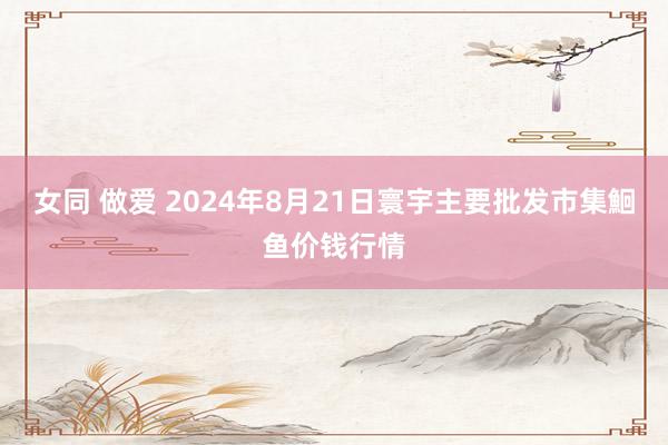 女同 做爱 2024年8月21日寰宇主要批发市集鮰鱼价钱行情