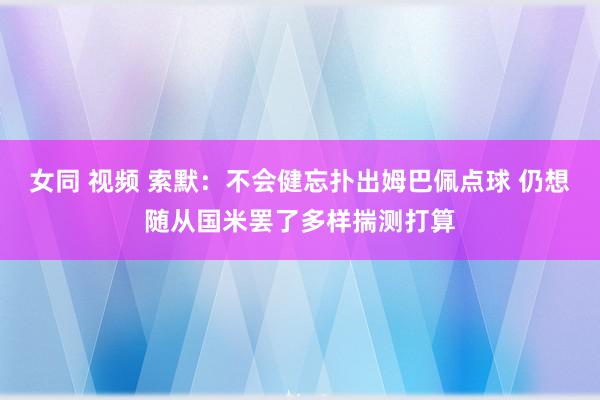 女同 视频 索默：不会健忘扑出姆巴佩点球 仍想随从国米罢了多样揣测打算