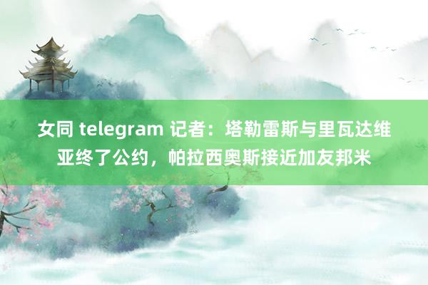 女同 telegram 记者：塔勒雷斯与里瓦达维亚终了公约，帕拉西奥斯接近加友邦米