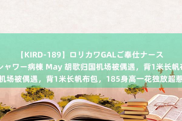 【KIRD-189】ロリカワGALご奉仕ナース 大量ぶっかけザーメンシャワー病棟 May 胡歌归国机场被偶遇，背1米长帆布包，185身高一花独放超惹眼