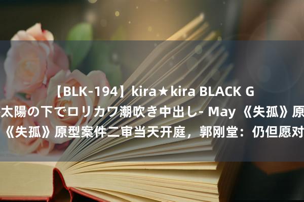 【BLK-194】kira★kira BLACK GAL 黒ギャル青姦露出-灼熱太陽の下でロリカワ潮吹き中出し- May 《失孤》原型案件二审当天开庭，郭刚堂：仍但愿对被告顶格解决