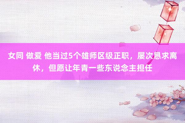 女同 做爱 他当过5个雄师区级正职，屡次恳求离休，但愿让年青一些东说念主担任