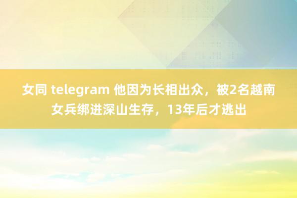 女同 telegram 他因为长相出众，被2名越南女兵绑进深山生存，13年后才逃出