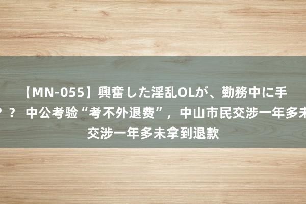 【MN-055】興奮した淫乱OLが、勤務中に手コキ！！？？ 中公考验“考不外退费”，中山市民交涉一年多未拿到退款