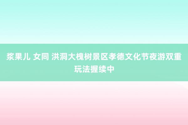 浆果儿 女同 洪洞大槐树景区孝德文化节夜游双重玩法握续中