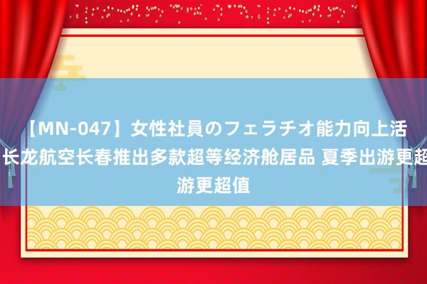 【MN-047】女性社員のフェラチオ能力向上活動 长龙航空长春推出多款超等经济舱居品 夏季出游更超值